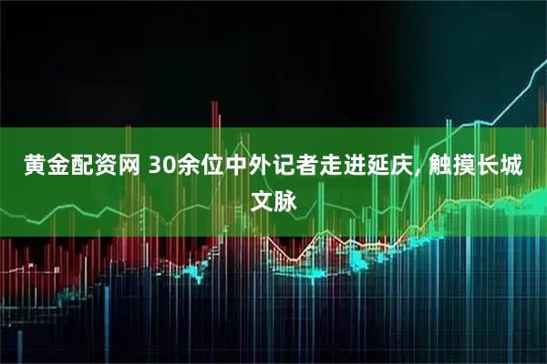 黄金配资网 30余位中外记者走进延庆, 触摸长城文脉