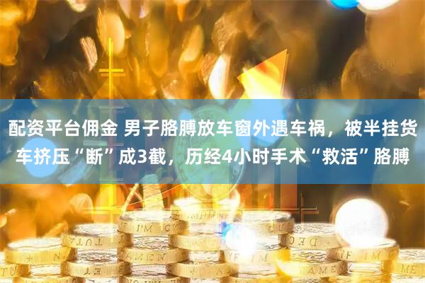 配资平台佣金 男子胳膊放车窗外遇车祸，被半挂货车挤压“断”成3截，历经4小时手术“救活”胳膊