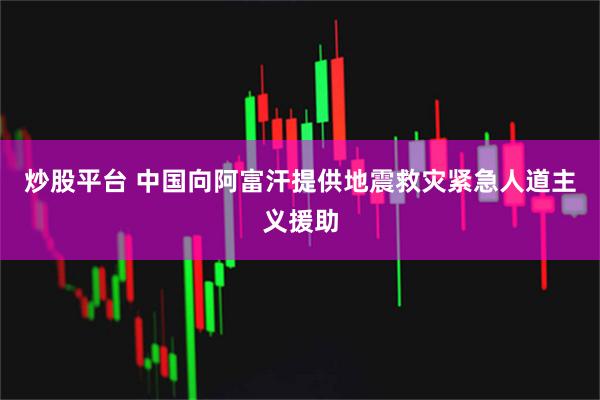 炒股平台 中国向阿富汗提供地震救灾紧急人道主义援助