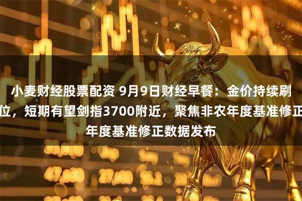 小麦财经股票配资 9月9日财经早餐：金价持续刷新历史高位，短期有望剑指3700附近，聚焦非农年度基准修正数据发布