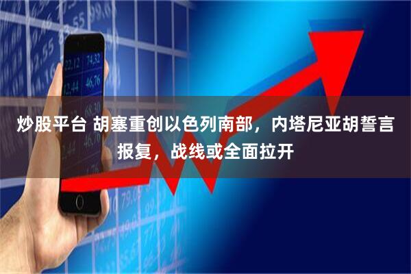 炒股平台 胡塞重创以色列南部，内塔尼亚胡誓言报复，战线或全面拉开