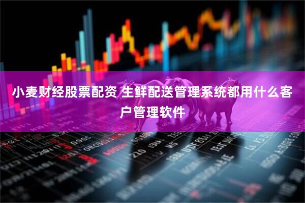 小麦财经股票配资 生鲜配送管理系统都用什么客户管理软件