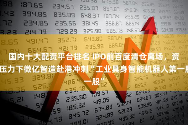 国内十大配资平台排名 IPO前百度清仓离场，资金压力下微亿智造赴港冲刺“工业具身智能机器人第一股”