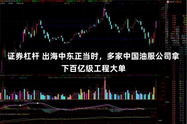 证券杠杆 出海中东正当时，多家中国油服公司拿下百亿级工程大单