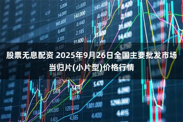 股票无息配资 2025年9月26日全国主要批发市场当归片(小片型)价格行情