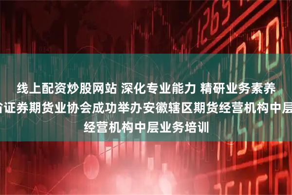 线上配资炒股网站 深化专业能力 精研业务素养——安徽省证券期货业协会成功举办安徽辖区期货经营机构中层业务培训