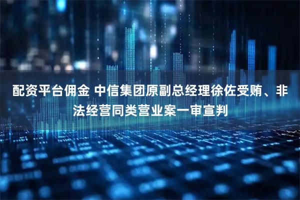 配资平台佣金 中信集团原副总经理徐佐受贿、非法经营同类营业案一审宣判
