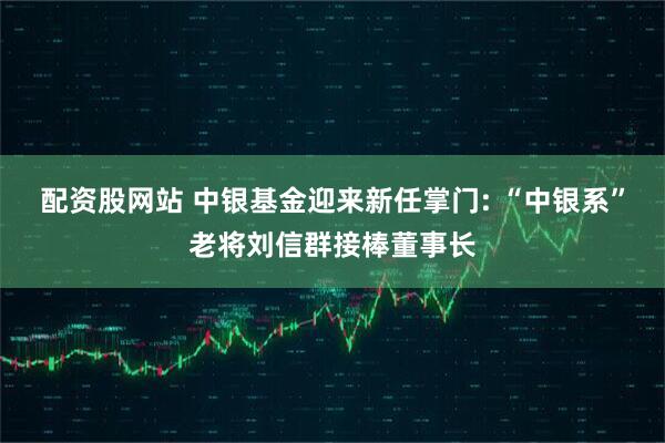 配资股网站 中银基金迎来新任掌门: “中银系”老将刘信群接棒董事长
