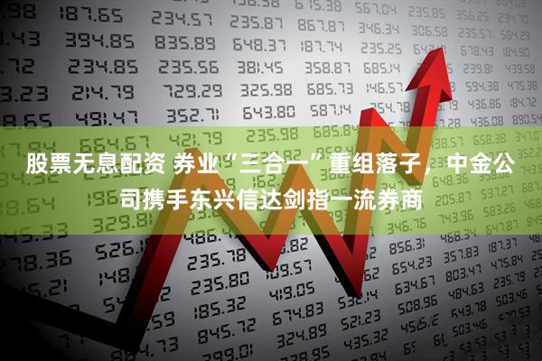 股票无息配资 券业“三合一”重组落子，中金公司携手东兴信达剑指一流券商