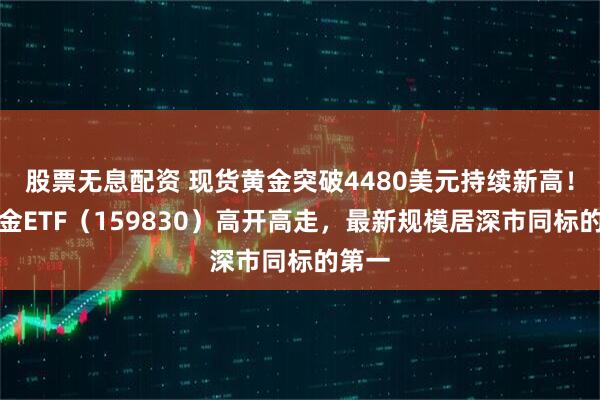 股票无息配资 现货黄金突破4480美元持续新高！上海金ETF（159830）高开高走，最新规模居深市同标的第一