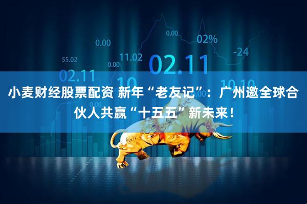 小麦财经股票配资 新年“老友记”：广州邀全球合伙人共赢“十五五”新未来！