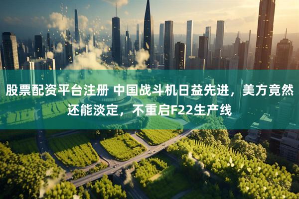 股票配资平台注册 中国战斗机日益先进，美方竟然还能淡定，不重启F22生产线