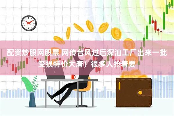 配资炒股网股票 网传台风过后深汕工厂出来一批受损特价大唐！很多人抢着要