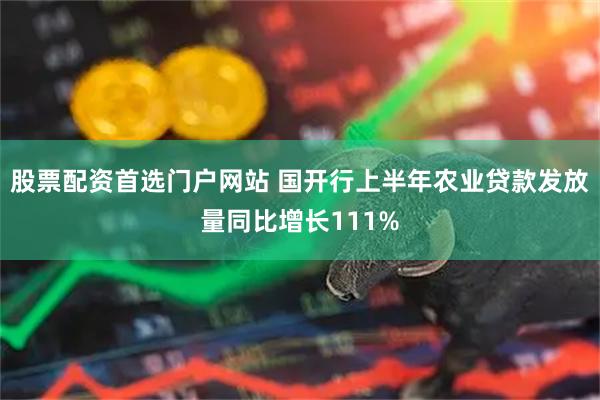 股票配资首选门户网站 国开行上半年农业贷款发放量同比增长111%
