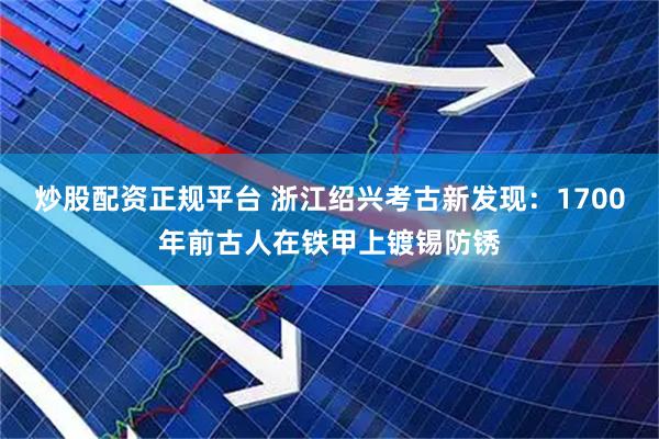 炒股配资正规平台 浙江绍兴考古新发现：1700年前古人在铁甲上镀锡防锈