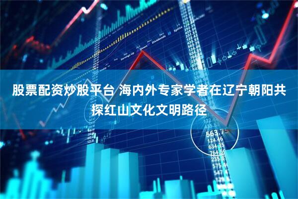 股票配资炒股平台 海内外专家学者在辽宁朝阳共探红山文化文明路径