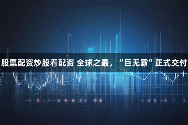 股票配资炒股看配资 全球之最，“巨无霸”正式交付