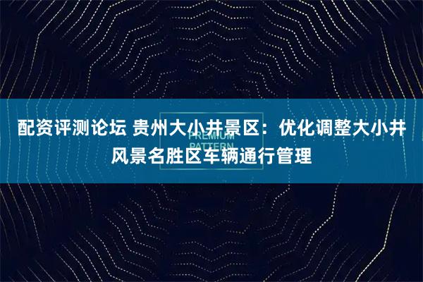 配资评测论坛 贵州大小井景区：优化调整大小井风景名胜区车辆通行管理