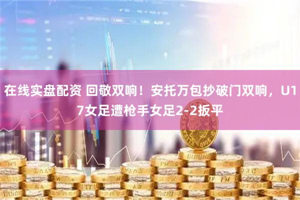 在线实盘配资 回敬双响！安托万包抄破门双响，U17女足遭枪手女足2-2扳平