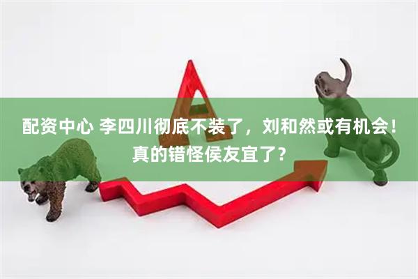 配资中心 李四川彻底不装了，刘和然或有机会！真的错怪侯友宜了？