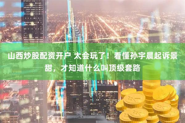 山西炒股配资开户 太会玩了！看懂孙宇晨起诉景甜，才知道什么叫顶级套路